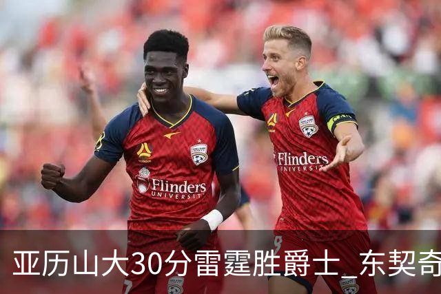 亚历山大30分雷霆胜爵士 东契奇35分率队擒熊